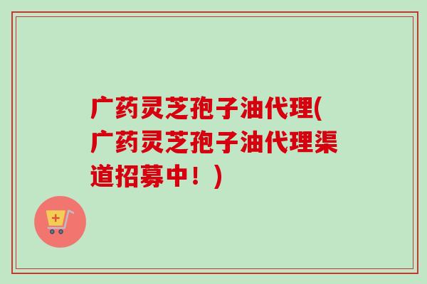 广药灵芝孢子油代理(广药灵芝孢子油代理渠道招募中!)-第1张图片-卓越灵芝孢子粉 广药灵芝孢子油代理(广药灵芝孢子油代理渠道招募中!)-第1张图片-卓越灵芝孢子粉