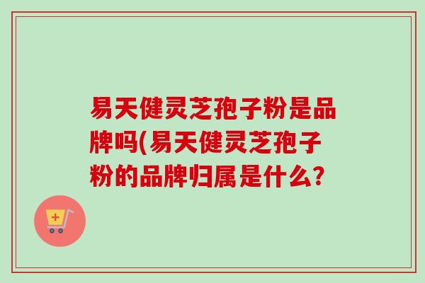 易天健灵芝孢子粉是品牌吗(易天健灵芝孢子粉的品牌归属是什么?-第1张图片-卓越灵芝孢子粉 易天健灵芝孢子粉是品牌吗(易天健灵芝孢子粉的品牌归属是什么?-第1张图片-卓越灵芝孢子粉