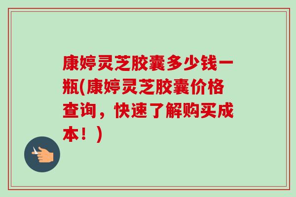 康婷灵芝胶囊多少钱一瓶(康婷灵芝胶囊价格查询,快速了解购买成本!)-第1张图片-卓越灵芝孢子粉 康婷灵芝胶囊多少钱一瓶(康婷灵芝胶囊价格查询,快速了解购买成本!)-第1张图片-卓越灵芝孢子粉