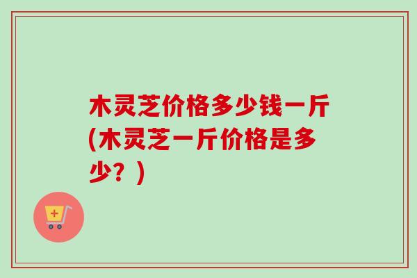 木灵芝价格多少钱一斤(木灵芝一斤价格是多少？)-第1张图片-卓越灵芝孢子粉