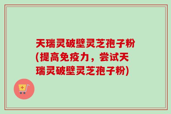天瑞灵破壁灵芝孢子粉(提高免疫力,尝试天瑞灵破壁灵芝孢子粉)-第1张图片-卓越灵芝孢子粉 天瑞灵破壁灵芝孢子粉(提高免疫力,尝试天瑞灵破壁灵芝孢子粉)-第1张图片-卓越灵芝孢子粉