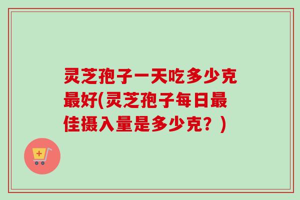 灵芝孢子一天吃多少克最好(灵芝孢子每日最佳摄入量是多少克？)-第1张图片-卓越灵芝孢子粉