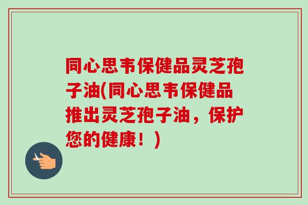 同心思韦保健品灵芝孢子油(同心思韦保健品推出灵芝孢子油,保护您的健康!)-第1张图片-卓越灵芝孢子粉 同心思韦保健品灵芝孢子油(同心思韦保健品推出灵芝孢子油,保护您的健康!)-第1张图片-卓越灵芝孢子粉