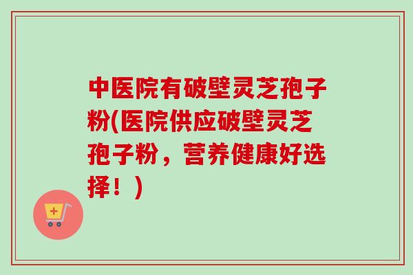 中医院有破壁灵芝孢子粉(医院供应破壁灵芝孢子粉,营养健康好选择!)-第1张图片-卓越灵芝孢子粉 中医院有破壁灵芝孢子粉(医院供应破壁灵芝孢子粉,营养健康好选择!)-第1张图片-卓越灵芝孢子粉
