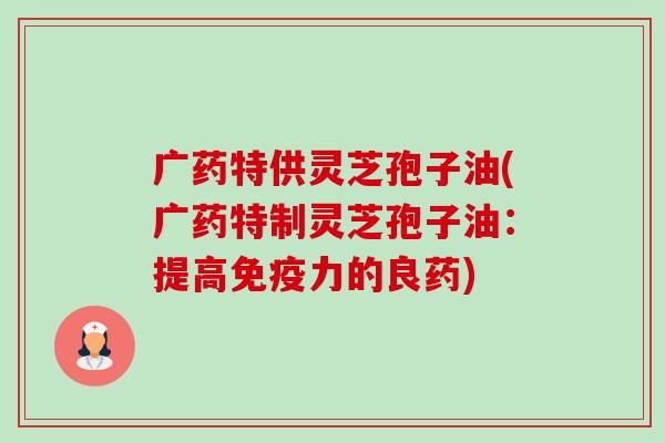 广药特供灵芝孢子油(广药特制灵芝孢子油:提高免疫力的良药)-第1张图片-卓越灵芝孢子粉 广药特供灵芝孢子油(广药特制灵芝孢子油:提高免疫力的良药)-第1张图片-卓越灵芝孢子粉