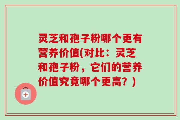 灵芝和孢子粉哪个更有营养价值(对比：灵芝和孢子粉，它们的营养价值究竟哪个更高？)-第1张图片-卓越灵芝孢子粉