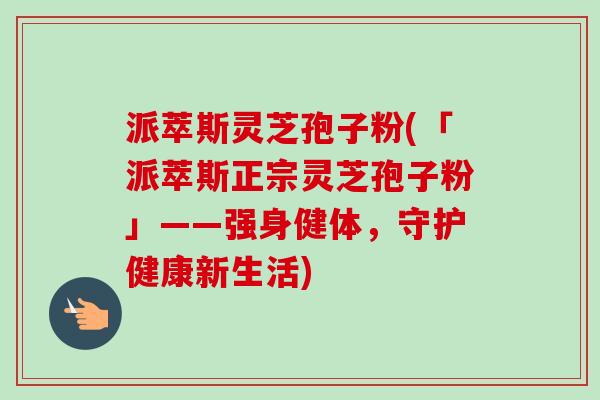派萃斯灵芝孢子粉(「派萃斯正宗灵芝孢子粉」——强身健体,守护健康新生活)-第1张图片-卓越灵芝孢子粉 派萃斯灵芝孢子粉(「派萃斯正宗灵芝孢子粉」——强身健体,守护健康新生活)-第1张图片-卓越灵芝孢子粉