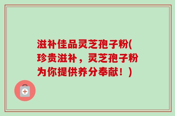 滋补佳品灵芝孢子粉(珍贵滋补,灵芝孢子粉为你提供养分奉献!)-第1张图片-卓越灵芝孢子粉 滋补佳品灵芝孢子粉(珍贵滋补,灵芝孢子粉为你提供养分奉献!)-第1张图片-卓越灵芝孢子粉