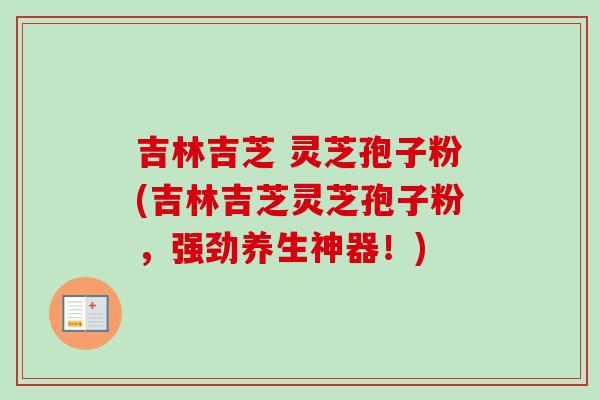 吉林吉芝 灵芝孢子粉(吉林吉芝灵芝孢子粉,强劲养生神器!)-第1张图片-卓越灵芝孢子粉 吉林吉芝 灵芝孢子粉(吉林吉芝灵芝孢子粉,强劲养生神器!)-第1张图片-卓越灵芝孢子粉