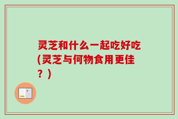 灵芝和什么一起吃好吃(灵芝与何物食用更佳？)-第1张图片-卓越灵芝孢子粉