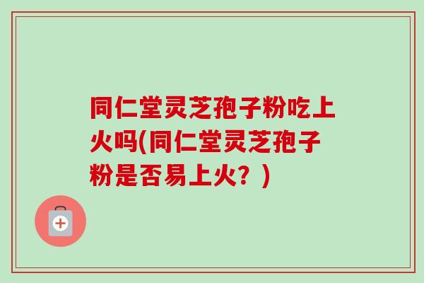 同仁堂灵芝孢子粉吃上火吗(同仁堂灵芝孢子粉是否易上火?)-第1张图片-卓越灵芝孢子粉 同仁堂灵芝孢子粉吃上火吗(同仁堂灵芝孢子粉是否易上火?)-第1张图片-卓越灵芝孢子粉