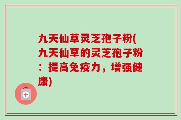 九天仙草灵芝孢子粉(九天仙草的灵芝孢子粉:提高免疫力,增强健康)-第1张图片-卓越灵芝孢子粉 九天仙草灵芝孢子粉(九天仙草的灵芝孢子粉:提高免疫力,增强健康)-第1张图片-卓越灵芝孢子粉