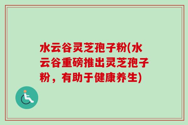 水云谷灵芝孢子粉(水云谷重磅推出灵芝孢子粉,有助于健康养生)-第1张图片-卓越灵芝孢子粉 水云谷灵芝孢子粉(水云谷重磅推出灵芝孢子粉,有助于健康养生)-第1张图片-卓越灵芝孢子粉