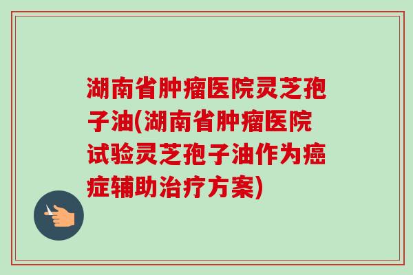 湖南省肿瘤医院灵芝孢子油(湖南省肿瘤医院试验灵芝孢子油作为癌症辅助治疗方案)-第1张图片-卓越灵芝孢子粉 湖南省肿瘤医院灵芝孢子油(湖南省肿瘤医院试验灵芝孢子油作为癌症辅助治疗方案)-第1张图片-卓越灵芝孢子粉