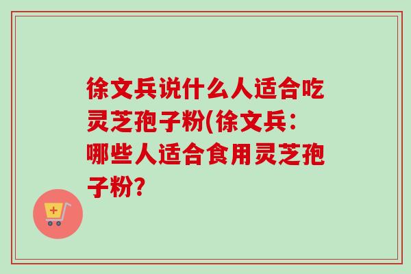 徐文兵说什么人适合吃灵芝孢子粉(徐文兵:哪些人适合食用灵芝孢子粉?-第1张图片-卓越灵芝孢子粉 徐文兵说什么人适合吃灵芝孢子粉(徐文兵:哪些人适合食用灵芝孢子粉?-第1张图片-卓越灵芝孢子粉