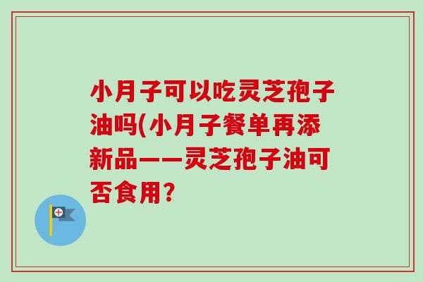 小月子可以吃灵芝孢子油吗(小月子餐单再添新品——灵芝孢子油可否食用?-第1张图片-卓越灵芝孢子粉 小月子可以吃灵芝孢子油吗(小月子餐单再添新品——灵芝孢子油可否食用?-第1张图片-卓越灵芝孢子粉