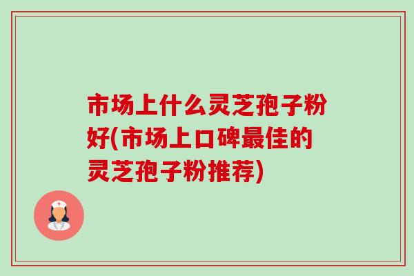 市场上什么灵芝孢子粉好(市场上口碑最佳的灵芝孢子粉推荐)-第1张图片-卓越灵芝孢子粉 市场上什么灵芝孢子粉好(市场上口碑最佳的灵芝孢子粉推荐)-第1张图片-卓越灵芝孢子粉