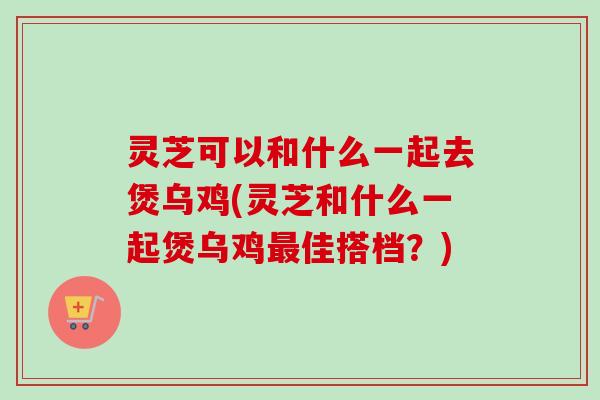 灵芝可以和什么一起去煲乌鸡(灵芝和什么一起煲乌鸡最佳搭档？)-第1张图片-卓越灵芝孢子粉