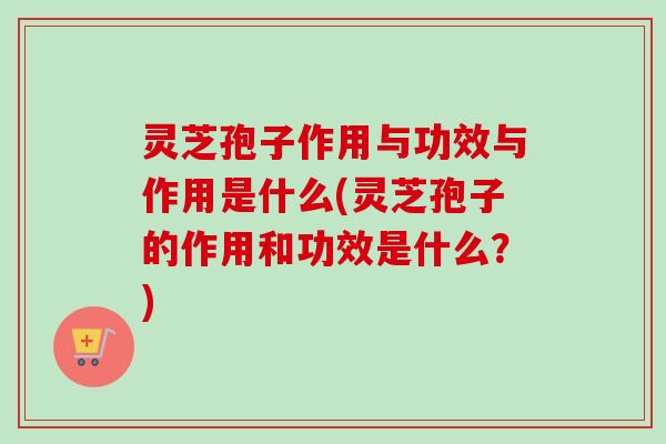 灵芝孢子作用与功效与作用是什么(灵芝孢子的作用和功效是什么？)-第1张图片-卓越灵芝孢子粉