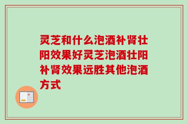 灵芝和什么泡酒补肾壮阳效果好灵芝泡酒壮阳补肾效果远胜其他泡酒方式-第1张图片-卓越灵芝孢子粉 灵芝和什么泡酒补肾壮阳效果好灵芝泡酒壮阳补肾效果远胜其他泡酒方式-第1张图片-卓越灵芝孢子粉