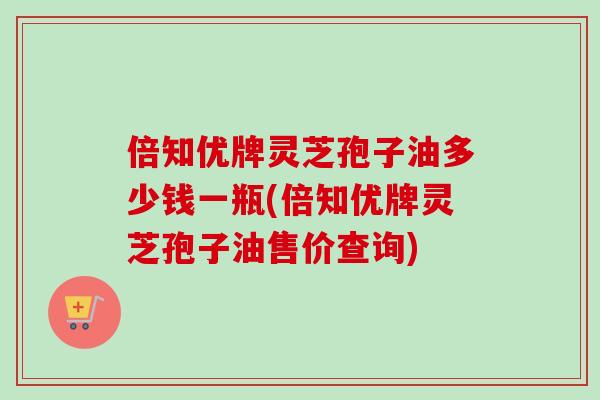 倍知优牌灵芝孢子油多少钱一瓶(倍知优牌灵芝孢子油售价查询)-第1张图片-卓越灵芝孢子粉
