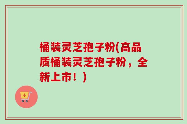 桶装灵芝孢子粉(高品质桶装灵芝孢子粉,全新上市!)-第1张图片-卓越灵芝孢子粉 桶装灵芝孢子粉(高品质桶装灵芝孢子粉,全新上市!)-第1张图片-卓越灵芝孢子粉