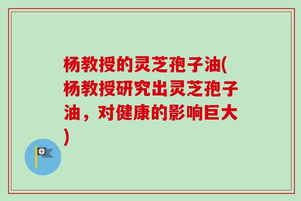 杨教授的灵芝孢子油(杨教授研究出灵芝孢子油，对健康的影响巨大)-第1张图片-卓越灵芝孢子粉