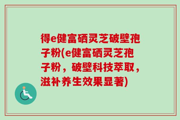 得e健富硒灵芝破壁孢子粉(e健富硒灵芝孢子粉,破壁科技萃取,滋补养生效果显著)-第1张图片-卓越灵芝孢子粉 得e健富硒灵芝破壁孢子粉(e健富硒灵芝孢子粉,破壁科技萃取,滋补养生效果显著)-第1张图片-卓越灵芝孢子粉