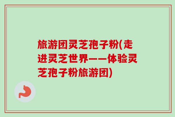 旅游团灵芝孢子粉(走进灵芝世界——体验灵芝孢子粉旅游团)-第1张图片-卓越灵芝孢子粉 旅游团灵芝孢子粉(走进灵芝世界——体验灵芝孢子粉旅游团)-第1张图片-卓越灵芝孢子粉