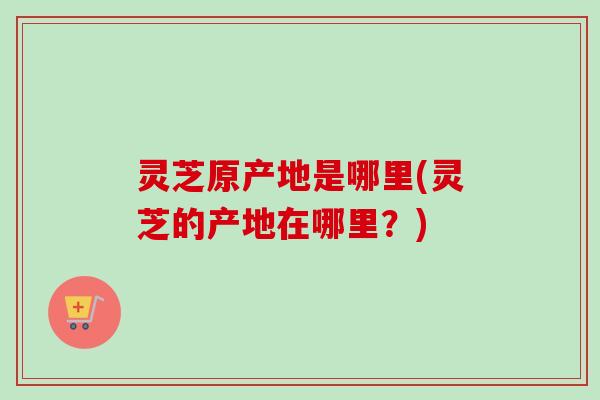 灵芝原产地是哪里(灵芝的产地在哪里?)-第1张图片-卓越灵芝孢子粉 灵芝原产地是哪里(灵芝的产地在哪里?)-第1张图片-卓越灵芝孢子粉