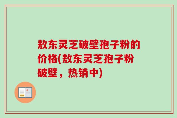 敖东灵芝破壁孢子粉的价格(敖东灵芝孢子粉破壁,热销中)-第1张图片-卓越灵芝孢子粉 敖东灵芝破壁孢子粉的价格(敖东灵芝孢子粉破壁,热销中)-第1张图片-卓越灵芝孢子粉