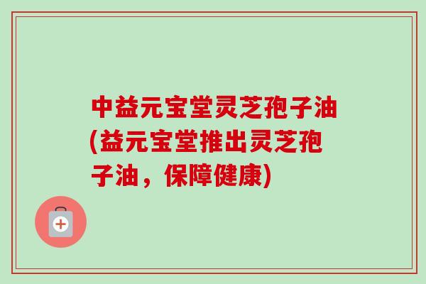 中益元宝堂灵芝孢子油(益元宝堂推出灵芝孢子油，保障健康)-第1张图片-卓越灵芝孢子粉