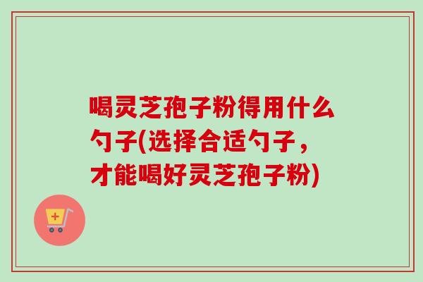 喝灵芝孢子粉得用什么勺子(选择合适勺子,才能喝好灵芝孢子粉)-第1张图片-卓越灵芝孢子粉 喝灵芝孢子粉得用什么勺子(选择合适勺子,才能喝好灵芝孢子粉)-第1张图片-卓越灵芝孢子粉