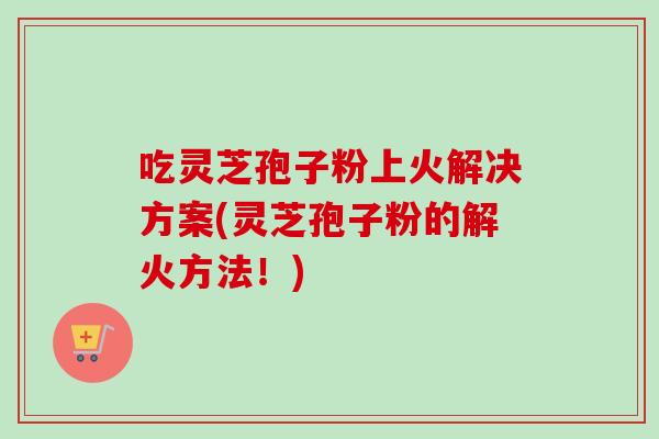 吃灵芝孢子粉上火解决方案(灵芝孢子粉的解火方法！)-第1张图片-卓越灵芝孢子粉