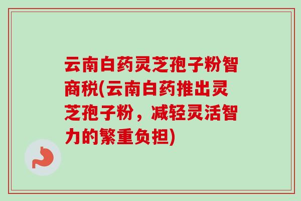 云南白药灵芝孢子粉智商税(云南白药推出灵芝孢子粉，减轻灵活智力的繁重负担)-第1张图片-卓越灵芝孢子粉