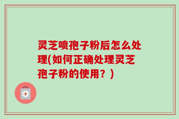 灵芝喷孢子粉后怎么处理(如何正确处理灵芝孢子粉的使用?)-第1张图片-卓越灵芝孢子粉 灵芝喷孢子粉后怎么处理(如何正确处理灵芝孢子粉的使用?)-第1张图片-卓越灵芝孢子粉