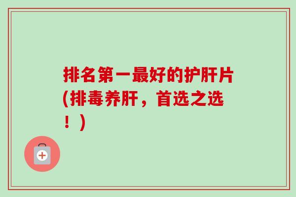 排名第一最好的护肝片(排毒养肝,首选之选!)-第1张图片-卓越灵芝孢子粉 排名第一最好的护肝片(排毒养肝,首选之选!)-第1张图片-卓越灵芝孢子粉