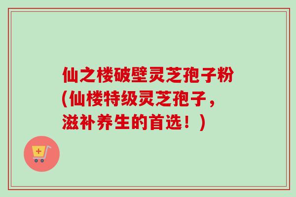仙之楼破壁灵芝孢子粉(仙楼特级灵芝孢子,滋补养生的首选!)-第1张图片-卓越灵芝孢子粉 仙之楼破壁灵芝孢子粉(仙楼特级灵芝孢子,滋补养生的首选!)-第1张图片-卓越灵芝孢子粉