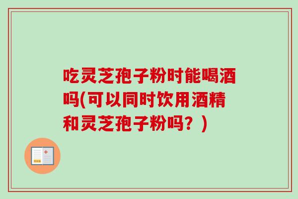 吃灵芝孢子粉时能喝酒吗(可以同时饮用酒精和灵芝孢子粉吗？)-第1张图片-卓越灵芝孢子粉