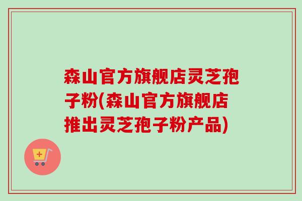 森山官方旗舰店灵芝孢子粉(森山官方旗舰店推出灵芝孢子粉产品)-第1张图片-卓越灵芝孢子粉 森山官方旗舰店灵芝孢子粉(森山官方旗舰店推出灵芝孢子粉产品)-第1张图片-卓越灵芝孢子粉