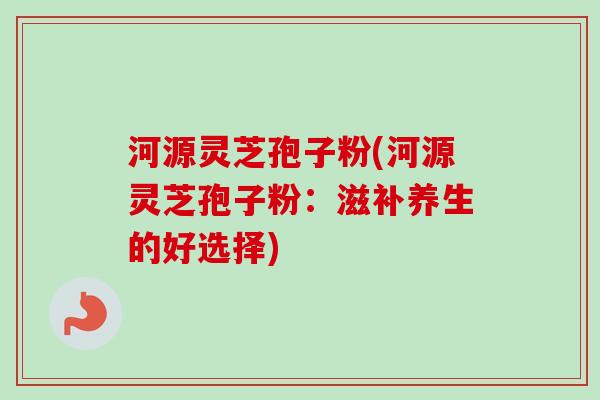 河源灵芝孢子粉(河源灵芝孢子粉：滋补养生的好选择)-第1张图片-卓越灵芝孢子粉
