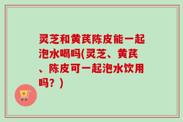 灵芝和黄芪陈皮能一起泡水喝吗(灵芝、黄芪、陈皮可一起泡水饮用吗?)-第1张图片-卓越灵芝孢子粉 灵芝和黄芪陈皮能一起泡水喝吗(灵芝、黄芪、陈皮可一起泡水饮用吗?)-第1张图片-卓越灵芝孢子粉