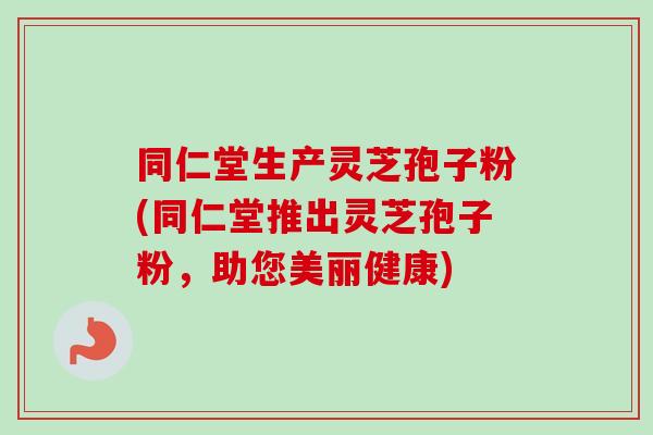 同仁堂生产灵芝孢子粉(同仁堂推出灵芝孢子粉,助您美丽健康)-第1张图片-卓越灵芝孢子粉 同仁堂生产灵芝孢子粉(同仁堂推出灵芝孢子粉,助您美丽健康)-第1张图片-卓越灵芝孢子粉