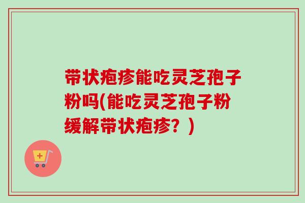带状疱疹能吃灵芝孢子粉吗(能吃灵芝孢子粉缓解带状疱疹?)-第1张图片-卓越灵芝孢子粉 带状疱疹能吃灵芝孢子粉吗(能吃灵芝孢子粉缓解带状疱疹?)-第1张图片-卓越灵芝孢子粉