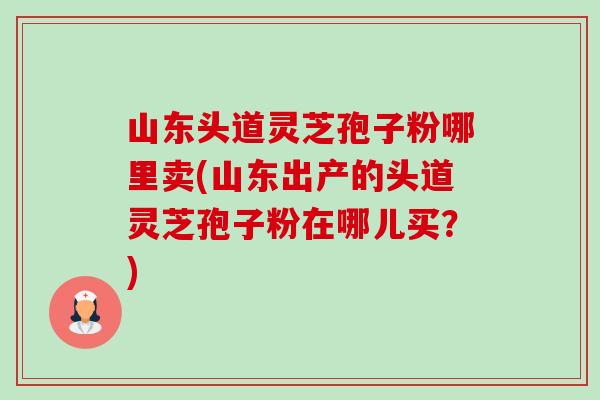 山东头道灵芝孢子粉哪里卖(山东出产的头道灵芝孢子粉在哪儿买?)-第1张图片-卓越灵芝孢子粉 山东头道灵芝孢子粉哪里卖(山东出产的头道灵芝孢子粉在哪儿买?)-第1张图片-卓越灵芝孢子粉