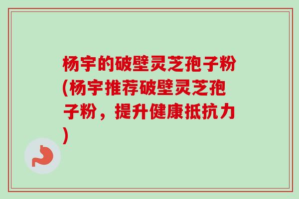 杨宇的破壁灵芝孢子粉(杨宇推荐破壁灵芝孢子粉,提升健康抵抗力)-第1张图片-卓越灵芝孢子粉 杨宇的破壁灵芝孢子粉(杨宇推荐破壁灵芝孢子粉,提升健康抵抗力)-第1张图片-卓越灵芝孢子粉