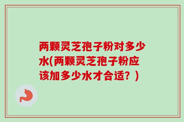 两颗灵芝孢子粉对多少水(两颗灵芝孢子粉应该加多少水才合适?)-第1张图片-卓越灵芝孢子粉 两颗灵芝孢子粉对多少水(两颗灵芝孢子粉应该加多少水才合适?)-第1张图片-卓越灵芝孢子粉