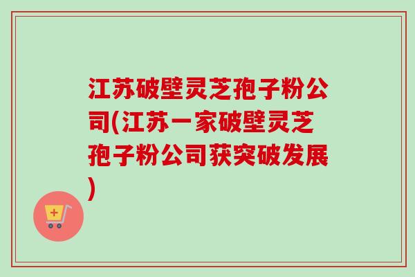 江苏破壁灵芝孢子粉公司(江苏一家破壁灵芝孢子粉公司获突破发展)-第1张图片-卓越灵芝孢子粉