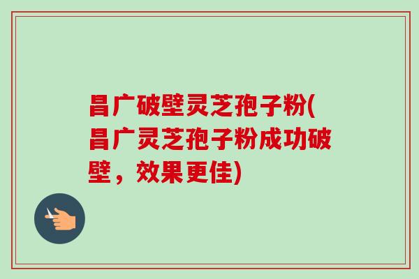 昌广破壁灵芝孢子粉(昌广灵芝孢子粉成功破壁,效果更佳)-第1张图片-卓越灵芝孢子粉 昌广破壁灵芝孢子粉(昌广灵芝孢子粉成功破壁,效果更佳)-第1张图片-卓越灵芝孢子粉