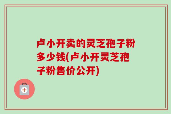 卢小开卖的灵芝孢子粉多少钱(卢小开灵芝孢子粉售价公开)-第1张图片-卓越灵芝孢子粉 卢小开卖的灵芝孢子粉多少钱(卢小开灵芝孢子粉售价公开)-第1张图片-卓越灵芝孢子粉